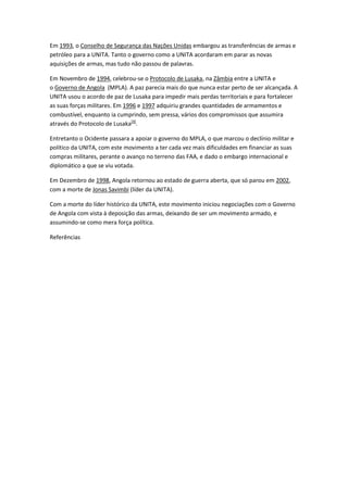 Em 1993, o Conselho de Segurança das Nações Unidas embargou as transferências de armas e
petróleo para a UNITA. Tanto o governo como a UNITA acordaram em parar as novas
aquisições de armas, mas tudo não passou de palavras.
Em Novembro de 1994, celebrou-se o Protocolo de Lusaka, na Zâmbia entre a UNITA e
o Governo de Angola (MPLA). A paz parecia mais do que nunca estar perto de ser alcançada. A
UNITA usou o acordo de paz de Lusaka para impedir mais perdas territoriais e para fortalecer
as suas forças militares. Em 1996 e 1997 adquiriu grandes quantidades de armamentos e
combustível, enquanto ia cumprindo, sem pressa, vários dos compromissos que assumira
através do Protocolo de Lusaka[4]
.
Entretanto o Ocidente passara a apoiar o governo do MPLA, o que marcou o declínio militar e
político da UNITA, com este movimento a ter cada vez mais dificuldades em financiar as suas
compras militares, perante o avanço no terreno das FAA, e dado o embargo internacional e
diplomático a que se viu votada.
Em Dezembro de 1998, Angola retornou ao estado de guerra aberta, que só parou em 2002,
com a morte de Jonas Savimbi (líder da UNITA).
Com a morte do líder histórico da UNITA, este movimento iniciou negociações com o Governo
de Angola com vista à deposição das armas, deixando de ser um movimento armado, e
assumindo-se como mera força política.
Referências
 