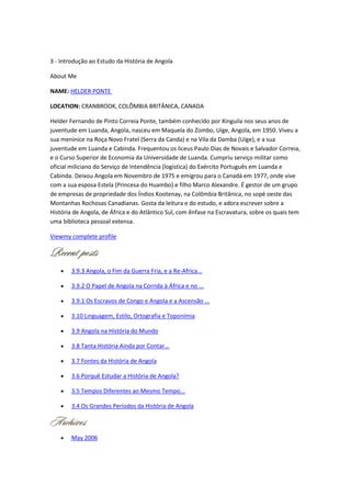 3 - Introdução ao Estudo da História de Angola
About Me
NAME: HELDER PONTE
LOCATION: CRANBROOK, COLÔMBIA BRITÂNICA, CANADA
Helder Fernando de Pinto Correia Ponte, também conhecido por Xinguila nos seus anos de
juventude em Luanda, Angola, nasceu em Maquela do Zombo, Uíge, Angola, em 1950. Viveu a
sua meninice na Roça Novo Fratel (Serra da Canda) e na Vila da Damba (Uíge), e a sua
juventude em Luanda e Cabinda. Frequentou os liceus Paulo Dias de Novais e Salvador Correia,
e o Curso Superior de Economia da Universidade de Luanda. Cumpriu serviço militar como
oficial miliciano do Serviço de Intendência (logística) do Exército Português em Luanda e
Cabinda. Deixou Angola em Novembro de 1975 e emigrou para o Canadá em 1977, onde vive
com a sua esposa Estela (Princesa do Huambo) e filho Marco Alexandre. É gestor de um grupo
de empresas de propriedade dos Índios Kootenay, na Colômbia Britânica, no sopé oeste das
Montanhas Rochosas Canadianas. Gosta da leitura e do estudo, e adora escrever sobre a
História de Angola, de África e do Atlântico Sul, com ênfase na Escravatura, sobre os quais tem
uma biblioteca pessoal extensa.
Viewmy complete profile
3.9.3 Angola, o Fim da Guerra Fria, e a Re-Africa...
3.9.2 O Papel de Angola na Corrida à África e no ...
3.9.1 Os Escravos de Congo e Angola e a Ascensão ...
3.10 Linguagem, Estilo, Ortografia e Toponímia
3.9 Angola na História do Mundo
3.8 Tanta História Ainda por Contar...
3.7 Fontes da História de Angola
3.6 Porquê Estudar a História de Angola?
3.5 Tempos Diferentes ao Mesmo Tempo...
3.4 Os Grandes Períodos da História de Angola
May 2006
 