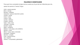 PALAVRAS E SIGNIFICADOS
Para quem tiver curiosidade de alguns termos usados por lá que são bem diferentes para nós,
apesar de usarmos a "mesma" língua.
Ambi = pessoa egoísta
Birra = cerveja
Bumbar = trabalhar
Caluanda = pessoa natural de Luanda
Camba = amigo
Coiso = coisa
Cubico = casa
Cumbu = dinheiro
Fobado = faminto
Galar = olhar, mirar
Jindungo = pimenta
Kianda = sereia
Maka = problema
Malaico = sem graça, com problema
Mambo = coisa
Mboa = moça, dama, namorada
Muangolê = angolano
Muxima = coração
Pula = pessoa branca
Viju = esperto
Xaxeiro = conquistador, galanteador
 