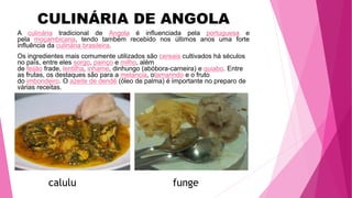 A culinária tradicional de Angola é influenciada pela portuguesa e
pela moçambicana, tendo também recebido nos últimos anos uma forte
influência da culinária brasileira.
Os ingredientes mais comumente utilizados são cereais cultivados há séculos
no país, entre eles sorgo, painço e milho, além
de feijão frade, lentilha, inhame, dinhungo (abóbora-carneira) e quiabo. Entre
as frutas, os destaques são para a melancia, otamarindo e o fruto
do imbondeiro. O azeite de dendê (óleo de palma) é importante no preparo de
várias receitas.
CULINÁRIA DE ANGOLA
calulu funge
 