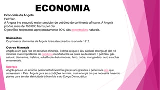 ECONOMIA
Economia da Angola
Petróleo
A Angola é o segundo maior produtor de petróleo do continente africano. A Angola
produz mais de 750.000 barris por dia.
O petróleo representa aproximadamente 90% das exportações naturais.
Diamantes
Os primeiros diamantes de Angola foram descobertos no ano de 1912.
Outros Minerais
Angola é um país rico em recursos minerais. Estima-se que o seu subsolo alberga 35 dos 45
minerais mais importantes do comércio mundial entre os quais se destacam o petróleo, gás
natural, diamantes, fosfatos, substâncias betuminosas, ferro, cobre, manganésio, ouro e rochas
ornamentais.
Energia
Angola possui um enorme potencial hidroelétrico graças aos grandes e poderosos rios que
atravessam o País. Angola gera em condições normais, mais energia do que necessita havendo
planos para vender eletricidade à Namíbia e ao Congo Democrático.
 