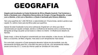 GEOGRAFIA
Angola está localizada na Costa Ocidental de África (Região Austral). Faz fronteiras a
Norte e Nordeste com a República Democrática do Congo e Congo Brazzaville, a Leste
com a Zâmbia, a Sul com a Namíbia e a Oeste é banhada pelo Oceano Atlântico.
Tem uma superfície de 1.246.700 Km2, e está dividida em 18 províncias, sendo Luanda a sua
capital. É o sétimo maior país de África pela sua superfície.
Apesar de estar localizada numa zona subtropical, Angola tem um clima que não é
caracterizado por aquela condição, devido a confluência de factores como a corrente fria de
Benguela ao longo da parte sul da Costa e o relevo no interior : A influência do deserto do
Namibe.
Deste modo, o clima de Angola é caracterizado por duas estações, a das chuvas, de Outubro a
Abril, e a Cacimbo, de Maio a Agosto, mais seca e com temperaturas mais baixas.
Por outro lado, enquanto a Costa apresenta elevados índices de pluviosidade, que vão
decrescendo de Norte para Sul, e dos 800 mts para os 50 mts, com temperaturas médias
anuais acima dos 23°C. A zona do interior pode ser dividida em três áreas:
 