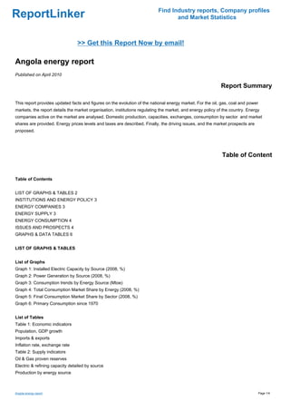 Find Industry reports, Company profiles
ReportLinker                                                                      and Market Statistics



                                 >> Get this Report Now by email!

Angola energy report
Published on April 2010

                                                                                                            Report Summary

This report provides updated facts and figures on the evolution of the national energy market. For the oil, gas, coal and power
markets, the report details the market organisation, institutions regulating the market, and energy policy of the country. Energy
companies active on the market are analysed. Domestic production, capacities, exchanges, consumption by sector and market
shares are provided. Energy prices levels and taxes are described. Finally, the driving issues, and the market prospects are
proposed.




                                                                                                             Table of Content


Table of Contents


LIST OF GRAPHS & TABLES 2
INSTITUTIONS AND ENERGY POLICY 3
ENERGY COMPANIES 3
ENERGY SUPPLY 3
ENERGY CONSUMPTION 4
ISSUES AND PROSPECTS 4
GRAPHS & DATA TABLES 6


LIST OF GRAPHS & TABLES


List of Graphs
Graph 1: Installed Electric Capacity by Source (2008, %)
Graph 2: Power Generation by Source (2008, %)
Graph 3: Consumption trends by Energy Source (Mtoe)
Graph 4: Total Consumption Market Share by Energy (2008, %)
Graph 5: Final Consumption Market Share by Sector (2008, %)
Graph 6: Primary Consumption since 1970


List of Tables
Table 1: Economic indicators
Population, GDP growth
Imports & exports
Inflation rate, exchange rate
Table 2: Supply indicators
Oil & Gas proven reserves
Electric & refining capacity detailed by source
Production by energy source



Angola energy report                                                                                                              Page 1/4
 