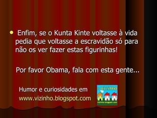 Enfim, se o Kunta Kinte voltasse à vida pedia que voltasse a escravidão só para não os ver fazer estas figurinhas!  Por favor Obama, fala com esta gente... Humor e curiosidades em www.vizinho.blogspot.com 