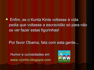 

Enfim, se o Kunta Kinte voltasse à vida
pedia que voltasse a escravidão só para não
os ver fazer estas figurinhas!
Por favor Obama, fala com esta gente...
Humor e curiosidades em
www.vizinho.blogspot.com

 