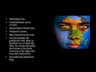 Factores Humanos Natalidad alta. Habitabilidad zonas rurales. Mortalidad infantil alta. Población joven. Baja esperanza de vida. Las densidades de población más altas se localizan en el valle del Nilo, las costas del golfo de Guinea y las áreas cercanas a los lagos del este del continente. Densidad de población baja. 