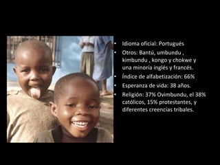 Idioma oficial: Portugués Otros: Bantú,  umbundu , kimbundu , kongo y chokwe  y una minoría inglés y francés. Índice de alfabetización: 66% Esperanza de vida: 38 años. Religión: 37% Ovimbundu, el 38% católicos, 15% protestantes, y diferentes creencias tribales. 