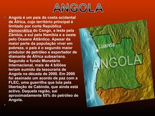  Angola é um país da costa ocidental
    de África, cujo território principal é
    limitado por norte República
    Democrática do Congo, a leste pela
    Zâmbia, a sul pela Namíbia e a oeste
    pelo Oceano Atlântico. Apesar da
    maior parte da população viver em
    pobreza, o país é o segundo maior
    produtor de petróleo e exportador de
    diamante de África subsariana.
    Segundo o fundo Monetário
    Internacional, mais de 4 biliões
    teriam sumido da tesouraria de
    Angola na década de 2000. Em 2000
    foi assinado um acordo de paz com a
    FLEC, uma guerrilha que luta pela
    libertação de Cabinda, que ainda está
    activo. Daquela região, sai
    aproximadamente 65% do petróleo de
    Angola.
    
 