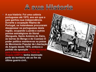  A sua história: Foi uma colónia
  portuguesa até 1975, ano em que o
  país ganhou sua independência.
  Durante a ocupação filipina de
  Portugal, os holandeses procuraram
  desapossar os portugueses desta
  região, ocupando Luanda e outros
  pontos estratégicos do litoral
  (Benguela, Santo António do Zaire,
  as barras do Bengo e do Cuanza) O
  poder político manteve-se na posse
  do Movimento Popular de Libertação
  de Angola desde 1975, embora o
  partido da oposição União Nacional
  para a Independência Total de
  Angola (UNITA) tenha dominado
  parte do território até ao fim da
  última guerra civil..
 
