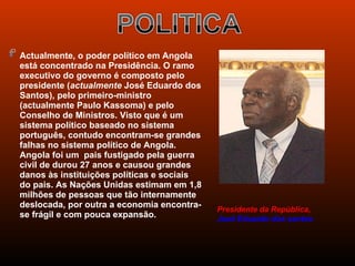  Actualmente, o poder político em Angola
  está concentrado na Presidência. O ramo
  executivo do governo é composto pelo
  presidente (actualmente José Eduardo dos
  Santos), pelo primeiro-ministro
  (actualmente Paulo Kassoma) e pelo
  Conselho de Ministros. Visto que é um
  sistema político baseado no sistema
  português, contudo encontram-se grandes
  falhas no sistema político de Angola.
  Angola foi um pais fustigado pela guerra
  civil de durou 27 anos e causou grandes
  danos às instituições políticas e sociais
  do pais. As Nações Unidas estimam em 1,8
  milhões de pessoas que tão internamente
  deslocada, por outra a economia encontra-
                                              Presidente da República,
  se frágil e com pouca expansão.             José Eduardo dos santos
 