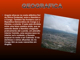  Angola situa-se na costa atlântica Sul
  da África Ocidental, entre a Namíbia e
  o Congo. Também faz fronteira com a
  República Democrática do Congo e a
  Zâmbia, a oriente. O país está dividido
  entre uma faixa costeira árida, que se
  estende desde a Namíbia chegando
  praticamente até Luanda, um planalto
  interior húmido, uma savana seca no
  interior sul e sudeste, e floresta
  tropical no norte e em Cabinda. O rio
  Zambeze e vários afluentes do rio
  Congo têm as suas nascentes em
  Angola.
 