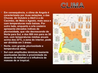  Em consequência, o clima de Angola é
  caracterizado por duas estações, a das
  Chuvas, de Outubro a Abril e a do
  Cacimbo, de Maio a Agosto, mais seca e
  com temperaturas mais baixas. Por
  outro lado, enquanto a orla costeira
  apresenta elevados índices de
  pluviosidade, que vão decrescendo de
  Norte para Sul, e dos 800 mm para os 50
  mm, com temperaturas médias anuais
  acima dos 23°C, a zona do interior, pode
  ser dividida em 3 áreas:
 Norte, com grande pluviosidade e
  temperaturas altas.
 Sul com amplitudes térmicas bastante
  acentuadas devido à proximidade do
  deserto do Kalahari e à influência de
  massas de ar tropical.
 