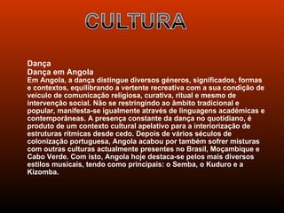 Dança
Dança em Angola
Em Angola, a dança distingue diversos géneros, significados, formas
e contextos, equilibrando a vertente recreativa com a sua condição de
veículo de comunicação religiosa, curativa, ritual e mesmo de
intervenção social. Não se restringindo ao âmbito tradicional e
popular, manifesta-se igualmente através de linguagens académicas e
contemporâneas. A presença constante da dança no quotidiano, é
produto de um contexto cultural apelativo para a interiorização de
estruturas rítmicas desde cedo. Depois de vários séculos de
colonização portuguesa, Angola acabou por também sofrer misturas
com outras culturas actualmente presentes no Brasil, Moçambique e
Cabo Verde. Com isto, Angola hoje destaca-se pelos mais diversos
estilos musicais, tendo como principais: o Semba, o Kuduro e a
Kizomba.
 