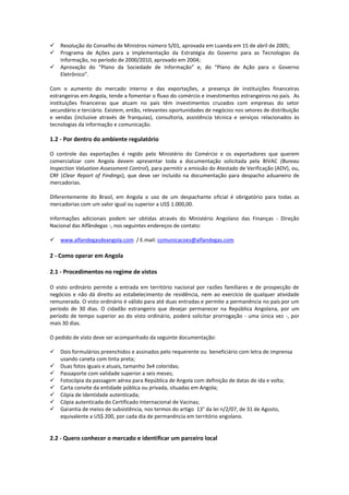 Resolução do Conselho de Ministros número 5/01, aprovada em Luanda em 15 de abril de 2005; 
 Programa de Ações para a Implementação da Estratégia do Governo para as Tecnologias da Informação, no período de 2000/2010, aprovado em 2004; 
 Aprovação do “Plano da Sociedade de Informação” e, do “Plano de Ação para o Governo Eletrônico”. 
Com o aumento do mercado interno e das exportações, a presença de instituições financeiras estrangeiras em Angola, tende a fomentar o fluxo do comércio e investimentos estrangeiros no país. As instituições financeiras que atuam no país têm investimentos cruzados com empresas do setor secundário e terciário. Existem, então, relevantes oportunidades de negócios nos setores de distribuição e vendas (inclusive através de franquias), consultoria, assistência técnica e serviços relacionados às tecnologias da informação e comunicação. 
1.2 - Por dentro do ambiente regulatório 
O controle das exportações é regido pelo Ministério do Comércio e os exportadores que querem comercializar com Angola devem apresentar toda a documentação solicitada pela BIVAC (Bureau Inspection Valuation Assessment Control), para permitir a emissão do Atestado de Verificação (ADV), ou, CRF (Clear Report of Findings), que deve ser incluído na documentação para despacho aduaneiro de mercadorias. 
Diferentemente do Brasil, em Angola o uso de um despachante oficial é obrigatório para todas as mercadorias com um valor igual ou superior a US$ 1.000,00. 
Informações adicionais podem ser obtidas através do Ministério Angolano das Finanças - Direção Nacional das Alfândegas -, nos seguintes endereços de contato: 
 www.alfandegasdeangola.com / E.mail: comunicacoes@alfandegas.com 
2 - Como operar em Angola 2.1 - Procedimentos no regime de vistos 
O visto ordinário permite a entrada em território nacional por razões familiares e de prospecção de negócios e não dá direito ao estabelecimento de residência, nem ao exercício de qualquer atividade remunerada. O visto ordinário é válido para até duas entradas e permite a permanência no país por um período de 30 dias. O cidadão estrangeiro que desejar permanecer na República Angolana, por um período de tempo superior ao do visto ordinário, poderá solicitar prorrogação - uma única vez -, por mais 30 dias. 
O pedido de visto deve ser acompanhado da seguinte documentação: 
 Dois formulários preenchidos e assinados pelo requerente ou beneficiário com letra de imprensa usando caneta com tinta preta; 
 Duas fotos iguais e atuais, tamanho 3x4 coloridas; 
 Passaporte com validade superior a seis meses; 
 Fotocópia da passagem aérea para República de Angola com definição de datas de ida e volta; 
 Carta convite da entidade pública ou privada, situadas em Angola; 
 Cópia de Identidade autenticada; 
 Cópia autenticada do Certificado Internacional de Vacinas; 
 Garantia de meios de subsistência, nos termos do artigo 13° da lei n/2/07, de 31 de Agosto, equivalente a US$ 200, por cada dia de permanência em território angolano. 
2.2 - Quero conhecer o mercado e identificar um parceiro local  