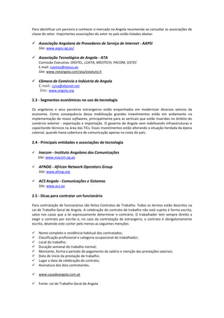 Para identificar um parceiro e conhecer o mercado na Angola recomenda-se consultar as associações de classe do setor. Importantes associações do setor no país estão listadas abaixo: 
 Associação Angolana de Provedores de Serviço de Internet - AAPSI 
Site: www.aapsi.og.ao/ 
 Associação Tecnológica de Angola - ATA 
Comissão Executiva: DIGITEL, LUATA, MEDTECH, PACOM, SISTEC 
E.mail: rsantos@nexus.ao 
Site: www.netangola.com/ata/estatuto.h 
 Câmara de Comércio e Indústria de Angola 
E.mail: ccira@ebonet.net 
Site: www.angola.org 2.3 - Segmentos econômicos no uso de tecnologia 
Os angolanos e seus parceiros estrangeiros estão empenhados em modernizar diversos setores da economia. Como consequência dessa mobilização grandes investimentos estão em andamento na implementação de novos softwares, principalmente para as verticais que estão inseridas no âmbito do comércio exterior - exportação e importação. O governo de Angola vem viabilizando infraestruturas e capacitando técnicos na área das TICs. Esses investimentos estão alterando a situação herdada da época colonial, quando havia cobertura de comunicação apenas na costa do país. 2.4 - Principais entidades e associações de tecnologia  Inacom - Instituto Angolano das Comunicações Site: www.inacom.og.ao 
 AFNOG - African Network Operators Group 
Site: www.afnog.org  ACS Angola - Comunicações e Sistemas Site: www.acs.ao 
2.5 - Dicas para contratar um funcionário 
Para contratação de funcionários são feitos Contratos de Trabalho. Todos os termos estão descritos na Lei de Trabalho Geral de Angola. A celebração do contrato de trabalho não está sujeita à forma escrita, salvo nos casos que a lei expressamente determinar o contrário. O trabalhador tem sempre direito a exigir o contrato por escrito e, no caso da contratação de estrangeiro, o contrato é obrigatoriamente escrito, devendo este conter pelo menos as seguintes menções: 
 Nome completo e residência habitual dos contratados; 
 Classificação profissional e categoria ocupacional do trabalhador; 
 Local do trabalho; 
 Duração semanal do trabalho normal; 
 Montante, forma e período de pagamento do salário e menção das prestações salariais; 
 Data de inicio da prestação de trabalho; 
 Lugar e data de celebração do contrato; 
 Assinatura dos dois contratantes. 
 www.casadeangola.com.pt 
 Fonte: Lei de Trabalho Geral de Angola  