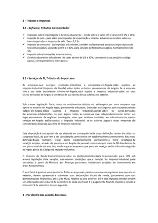 3 - Tributos e Impostos 
3.1 - Software, Tributos do Importador 
 Impostos sobre importações e direitos aduaneiros – incide sobre o valor CIF e varia entre 5% e 35%; 
 Imposto de selo - para além dos impostos de importação e direitos aduaneiros incidem sobre os bens importados o imposto de selo. Taxa: 0,5 %; 
 Imposto de consumo - Os impostos ad valorem, também incidem sobre produtos importados e de telecomunicações, variando entre 5 e 30%, para serviços de telecomunicações, normalmente é de 5%; 
 Imposto sobre transações internacionais; 
 Direitos aduaneiros ad valorem. As taxas variam de 2% a 30%, consoante a sua posição e código pautal, correspondente à mercadoria. 
3.2 - Serviços de TI, Tributos do Importador 
As empresas que exerçam atividades industriais e comerciais em Angola estão sujeitos ao Imposto Industrial (Imposto de Renda) sobre todos os lucros provenientes de Angola. Se a empresa tem a sua sede ou controle efetivo em Angola, está sujeito a Imposto Industrial sobre os seus lucros derivados de Angola e um terço de sua receita bruta auferida no exterior. 
Sob a nova legislação fiscal, todos os rendimentos obtidos no estrangeiro por uma empresa que opera no exterior de Angola estará plenamente tributável. Entidades estrangeiras com estabelecimento estável em Angola estão sujeitos à Imposto Industrial apenas sobre os lucros derivados das empresas estabelecidas no país. Agora, todas as empresas que, independentemente de ter um lugar permanente de negócios em Angola, mas que realizam contratos ou subcontratos ou prestar serviços em Angola estão sujeitas a Imposto Industrial, se os valores pagos a essas empresas são consideradas despesas para fins de Imposto industrial. 
Esta disposição é susceptível de ser alterada em consequência da nova definição, sendo discutida no congresso local, do que vem a ser considerado como sendo um estabelecimento permanente. Esta nova definição busca também tratar como estabelecimento permanente a mera prestação de serviços simples, através de presença em Angola de pessoal contratado por mais de 90 dias dentro de um prazo total de um ano. Isto implica que as empresas que prestam serviços serão tributadas segundo as regras gerais do Código do Imposto Industrial. 
O Imposto de Renda Capital imposta sobre os dividendos tributáveis foi aumentado para 10% sob a nova legislação. Uma isenção, nas mesmas condições que a isenção do Imposto Industrial, pode ser obtida a partir do Ministro das Finanças para novas indústrias e projetos de investimento em áreas fundamentais. 
O ano fiscal é igual ao ano calendário. Todas as empresas, exceto as empresas angolanas que operam no exterior, devem apresentar e submeter suas declarações fiscais de renda, juntamente com suas demonstrações financeiras, até 31 de Maio, relativo ao ano anterior. 50 % dos impostos devidos devem ser antecipados até o dia 10 de dezembro de cada ano fiscal. E o pagamento final do imposto é devido é feito até 15 de setembro do ano seguinte. 
4 - Por dentro dos acordos bilaterais 
 