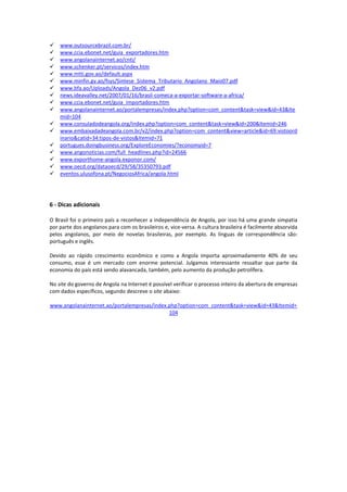 www.outsourcebrazil.com.br/ 
 www.ccia.ebonet.net/guia_exportadores.htm 
 www.angolanainternet.ao/cnti/ 
 www.schenker.pt/servicos/index.htm 
 www.mtti.gov.ao/default.aspx 
 www.minfin.gv.ao/fsys/Sintese_Sistema_Tributario_Angolano_Maio07.pdf 
 www.bfa.ao/Uploads/Angola_Dez06_v2.pdf 
 news.ideavalley.net/2007/01/16/brasil-comeca-a-exportar-software-a-africa/ 
 www.ccia.ebonet.net/guia_importadores.htm 
 www.angolanainternet.ao/portalempresas/index.php?option=com_content&task=view&id=43&Itemid=104 
 www.consuladodeangola.org/index.php?option=com_content&task=view&id=200&Itemid=246 
 www.embaixadadeangola.com.br/v2/index.php?option=com_content&view=article&id=69:vistoordinario&catid=34:tipos-de-vistos&Itemid=71 
 portugues.doingbusiness.org/ExploreEconomies/?economyid=7 
 www.angonoticias.com/full_headlines.php?id=24566 
 www.exporthome-angola.exponor.com/ 
 www.oecd.org/dataoecd/29/58/35350793.pdf 
 eventos.ulusofona.pt/NegociosAfrica/angola.html 
6 - Dicas adicionais 
O Brasil foi o primeiro país a reconhecer a independência de Angola, por isso há uma grande simpatia por parte dos angolanos para com os brasileiros e, vice-versa. A cultura brasileira é facilmente absorvida pelos angolanos, por meio de novelas brasileiras, por exemplo. As línguas de correspondência são: português e inglês. 
Devido ao rápido crescimento econômico e como a Angola importa aproximadamente 40% de seu consumo, esse é um mercado com enorme potencial. Julgamos interessante ressaltar que parte da economia do país está sendo alavancada, também, pelo aumento da produção petrolífera. 
No site do governo de Angola na Internet é possível verificar o processo inteiro da abertura de empresas com dados específicos, segundo descreve o site abaixo: 
www.angolanainternet.ao/portalempresas/index.php?option=com_content&task=view&id=43&Itemid= 104 
