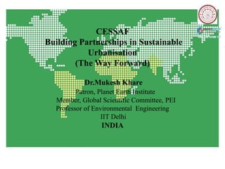 CESSAF
Building Partnerships in Sustainable
           Urbanisation
        (The Way Forward)

           Dr.Mukesh Khare
         Patron, Planet Earth Institute
  Member, Global Scientific Committee, PEI
  Professor of Environmental Engineering
                  IIT Delhi
                 INDIA
 