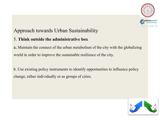 Approach towards Urban Sustainability
5. Think outside the administrative box
a. Maintain the connect of the urban metabolism of the city with the globalizing
world in order to improve the sustainable resilience of the city.


b. Use existing policy instruments to identify opportunities to influence policy
change, either individually or as groups of cities.
 