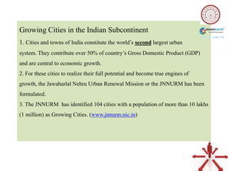 Growing Cities in the Indian Subcontinent
1. Cities and towns of India constitute the world‟s second largest urban
system. They contribute over 50% of country‟s Gross Domestic Product (GDP)
and are central to economic growth.
2. For these cities to realize their full potential and become true engines of
growth, the Jawaharlal Nehru Urban Renewal Mission or the JNNURM has been
formulated.
3. The JNNURM has identified 104 cities with a population of more than 10 lakhs
(1 million) as Growing Cities. (www.jnnurm.nic.in)
 