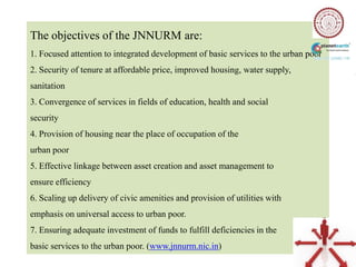 The objectives of the JNNURM are:
1. Focused attention to integrated development of basic services to the urban poor
2. Security of tenure at affordable price, improved housing, water supply,
sanitation
3. Convergence of services in fields of education, health and social
security
4. Provision of housing near the place of occupation of the
urban poor
5. Effective linkage between asset creation and asset management to
ensure efficiency
6. Scaling up delivery of civic amenities and provision of utilities with
emphasis on universal access to urban poor.
7. Ensuring adequate investment of funds to fulfill deficiencies in the
basic services to the urban poor. (www.jnnurm.nic.in)
 