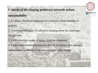 Criteria of developing pathways towards urban
sustainability
1. Evidence -based development of a collective understanding of
policies.
2. „Continual Dialogue' of collective learning about the challenges
facing cities.
3. Understand the legacy of micro- level development.
4. Understand relationship between drivers of change, land use and
infrastructure to identify long term and short term change.
 
