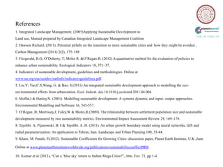 References
1. Integrated Landscape Management, (2005)Applying Sustainable Development to
Land use, Manual prepared by Canadian Integrated Landscape Management Coalition
2. Dawson Richard, (2011) .Potential pitfalls on the transition to more sustainable cities and how they might be avoided ,
Carbon Management (2011) 2(2), 175–188
3. Fitzgerald, B.G; O‟Doherty, T; Moles R. &O‟Regan B. (2012).A quantitative method for the evaluation of policies to
enhance urban sustainability. Ecological Indicators 18, 371–37.
4. Indicators of sustainable development, guidelines and methodologies. Online at
www.un.org/esa/sustdev/natlinfo/indicatorsguidelines.pdf.
5. Liu.Y; Yao,C.S;Wang, G. & Bao, S.(2011).An integrated sustainable development approach to modelling the eco-
environmental effects from urbanization. Ecol. Indicat. doi.10.1016/j.ecoloind.2011.04.004.
6. Moffat,I & Hanley,N. (2001). Modelling sustainable development: A systems dynamic and input- output approaches.
Environmental Modelling and Software 16, 545-557.
7. O‟Regan ,B; Morrissey,J; Foley,W & Moles,R.(2009). The relationship between settlement population size and sustainable
development measured by two sustainability metrics. Environmental Impact Assessment Review 29, 169–178.
8. Tayebbi. A; Pijanowski. B. C& Tayebbi. A. H. (2011). An urban growth boundary model using neural networks, GIS and
radial parameterization: An application to Tehran, Iran. Landscape and Urban Planning 100, 35-44.
9. Khare, M. Pandit, P.(2012). Sustainable Coefficients for Growing Cities- discussion paper, Planet Earth Institute, U.K ,June

Online at www.planetearthinstituteworldwide.org/publications/sustainabilitycoefficients

10. Kumar et al (2013), “Can a „blue sky‟ return to Indian Mega Cities?”, Atm. Env. 71, pp 1-4
 