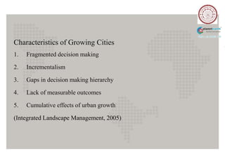 Characteristics of Growing Cities
1.   Fragmented decision making

2.   Incrementalism

3.   Gaps in decision making hierarchy

4.   Lack of measurable outcomes

5.   Cumulative effects of urban growth

(Integrated Landscape Management, 2005)
 