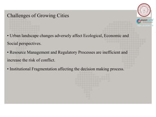Challenges of Growing Cities


• Urban landscape changes adversely affect Ecological, Economic and
Social perspectives.

• Resource Management and Regulatory Processes are inefficient and
increase the risk of conflict.

• Institutional Fragmentation affecting the decision making process.
 
