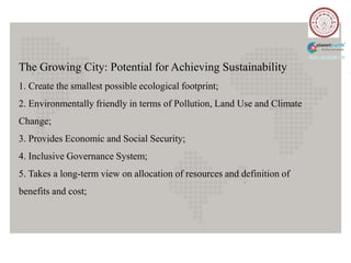The Growing City: Potential for Achieving Sustainability
1. Create the smallest possible ecological footprint;
2. Environmentally friendly in terms of Pollution, Land Use and Climate
Change;
3. Provides Economic and Social Security;
4. Inclusive Governance System;
5. Takes a long-term view on allocation of resources and definition of
benefits and cost;
 