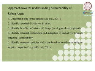 Approach towards understanding Sustainability of
Urban Areas
1. Understand long term changes (Liu et al, 2011).
2. Identify sustainability factors in cities.
3. Identify the effect of drivers of change (local, global and regional).
4. Identify potential contribution and mitigation of each driver towards
affecting sustainability.
5. Identify measures/ policies which can be taken to reduce or mitigate
negative impacts (Fitzgerald et al, 2011).
 