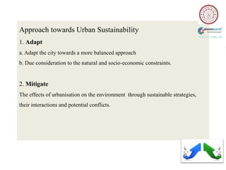 Approach towards Urban Sustainability
1. Adapt
a. Adapt the city towards a more balanced approach
b. Due consideration to the natural and socio-economic constraints.


2. Mitigate
The effects of urbanisation on the environment through sustainable strategies,
their interactions and potential conflicts.
 