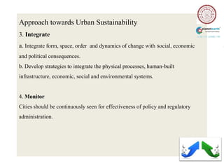 Approach towards Urban Sustainability
3. Integrate
a. Integrate form, space, order and dynamics of change with social, economic
and political consequences.
b. Develop strategies to integrate the physical processes, human-built
infrastructure, economic, social and environmental systems.


4. Monitor
Cities should be continuously seen for effectiveness of policy and regulatory
administration.
 