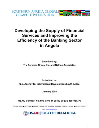 Developing the Supply of Financial
    Services and Improving the
  Efficiency of the Banking Sector
              in Angola


                                               Submitted by:
                The Services Group, Inc. and Nathan Associates




                                                Submitted to:
         U.S. Agency for International Development/South Africa


                                                January 2008



        USAID Contract No. 690-M-00-04-00309-00 (GS 10F-0277P)

P.O. Box 602090 ▲Unit 4, Lot 40 ▲ Gaborone Commerce Park ▲ Gaborone, Botswana ▲ Phone (267) 390 0884 ▲ Fax (267) 390 1027

                                               Email: info@satradehub.org




                                                                                                                            i
 
