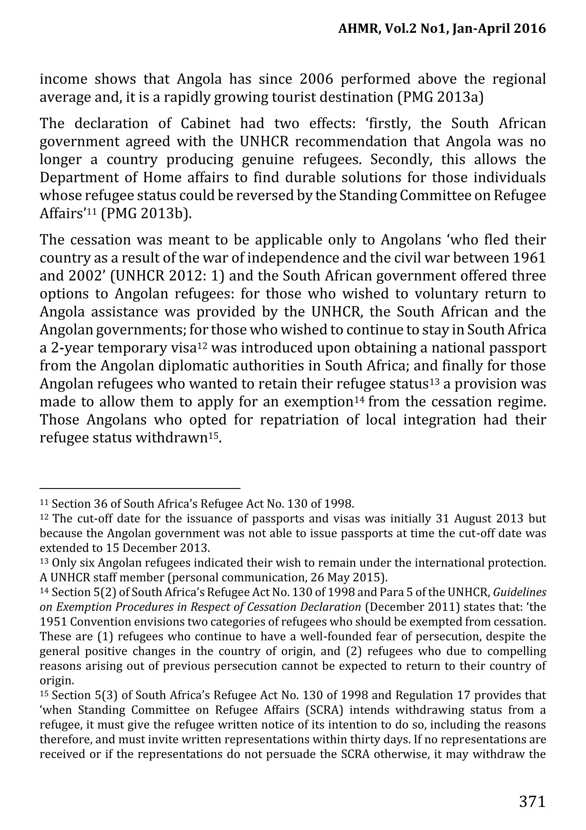 AHMR, Vol.2 No1, Jan-April 2016
371
income shows that Angola has since 2006 performed above the regional
average and, it is a rapidly growing tourist destination (PMG 2013a)
The declaration of Cabinet had two effects: ‘firstly, the South African
government agreed with the UNHCR recommendation that Angola was no
longer a country producing genuine refugees. Secondly, this allows the
Department of Home affairs to find durable solutions for those individuals
whose refugee status could be reversed by the Standing Committee on Refugee
Affairs’11 (PMG 2013b).
The cessation was meant to be applicable only to Angolans ‘who fled their
country as a result of the war of independence and the civil war between 1961
and 2002’ (UNHCR 2012: 1) and the South African government offered three
options to Angolan refugees: for those who wished to voluntary return to
Angola assistance was provided by the UNHCR, the South African and the
Angolan governments; for those who wished to continue to stay in South Africa
a 2-year temporary visa12 was introduced upon obtaining a national passport
from the Angolan diplomatic authorities in South Africa; and finally for those
Angolan refugees who wanted to retain their refugee status13 a provision was
made to allow them to apply for an exemption14 from the cessation regime.
Those Angolans who opted for repatriation of local integration had their
refugee status withdrawn15.
11 Section 36 of South Africa’s Refugee Act No. 130 of 1998.
12 The cut-off date for the issuance of passports and visas was initially 31 August 2013 but
because the Angolan government was not able to issue passports at time the cut-off date was
extended to 15 December 2013.
13 Only six Angolan refugees indicated their wish to remain under the international protection.
A UNHCR staff member (personal communication, 26 May 2015).
14 Section 5(2) of South Africa’s Refugee Act No. 130 of 1998 and Para 5 of the UNHCR, Guidelines
on Exemption Procedures in Respect of Cessation Declaration (December 2011) states that: ‘the
1951 Convention envisions two categories of refugees who should be exempted from cessation.
These are (1) refugees who continue to have a well-founded fear of persecution, despite the
general positive changes in the country of origin, and (2) refugees who due to compelling
reasons arising out of previous persecution cannot be expected to return to their country of
origin.
15 Section 5(3) of South Africa’s Refugee Act No. 130 of 1998 and Regulation 17 provides that
‘when Standing Committee on Refugee Affairs (SCRA) intends withdrawing status from a
refugee, it must give the refugee written notice of its intention to do so, including the reasons
therefore, and must invite written representations within thirty days. If no representations are
received or if the representations do not persuade the SCRA otherwise, it may withdraw the
 