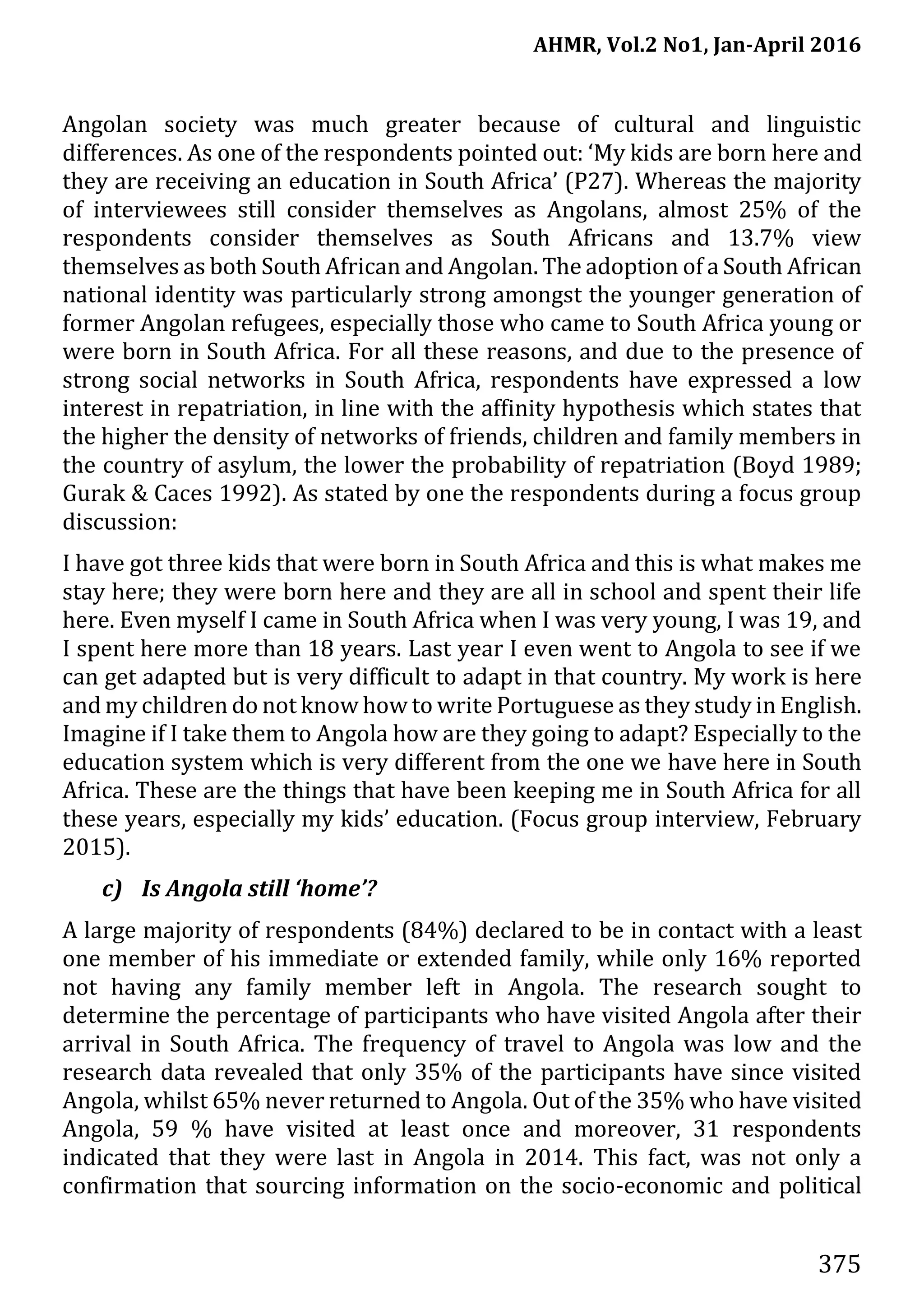 AHMR, Vol.2 No1, Jan-April 2016
375
Angolan society was much greater because of cultural and linguistic
differences. As one of the respondents pointed out: ‘My kids are born here and
they are receiving an education in South Africa’ (P27). Whereas the majority
of interviewees still consider themselves as Angolans, almost 25% of the
respondents consider themselves as South Africans and 13.7% view
themselves as both South African and Angolan. The adoption of a South African
national identity was particularly strong amongst the younger generation of
former Angolan refugees, especially those who came to South Africa young or
were born in South Africa. For all these reasons, and due to the presence of
strong social networks in South Africa, respondents have expressed a low
interest in repatriation, in line with the affinity hypothesis which states that
the higher the density of networks of friends, children and family members in
the country of asylum, the lower the probability of repatriation (Boyd 1989;
Gurak & Caces 1992). As stated by one the respondents during a focus group
discussion:
I have got three kids that were born in South Africa and this is what makes me
stay here; they were born here and they are all in school and spent their life
here. Even myself I came in South Africa when I was very young, I was 19, and
I spent here more than 18 years. Last year I even went to Angola to see if we
can get adapted but is very difficult to adapt in that country. My work is here
and my children do not know how to write Portuguese as they study in English.
Imagine if I take them to Angola how are they going to adapt? Especially to the
education system which is very different from the one we have here in South
Africa. These are the things that have been keeping me in South Africa for all
these years, especially my kids’ education. (Focus group interview, February
2015).
c) Is Angola still ‘home’?
A large majority of respondents (84%) declared to be in contact with a least
one member of his immediate or extended family, while only 16% reported
not having any family member left in Angola. The research sought to
determine the percentage of participants who have visited Angola after their
arrival in South Africa. The frequency of travel to Angola was low and the
research data revealed that only 35% of the participants have since visited
Angola, whilst 65% never returned to Angola. Out of the 35% who have visited
Angola, 59 % have visited at least once and moreover, 31 respondents
indicated that they were last in Angola in 2014. This fact, was not only a
confirmation that sourcing information on the socio-economic and political
 