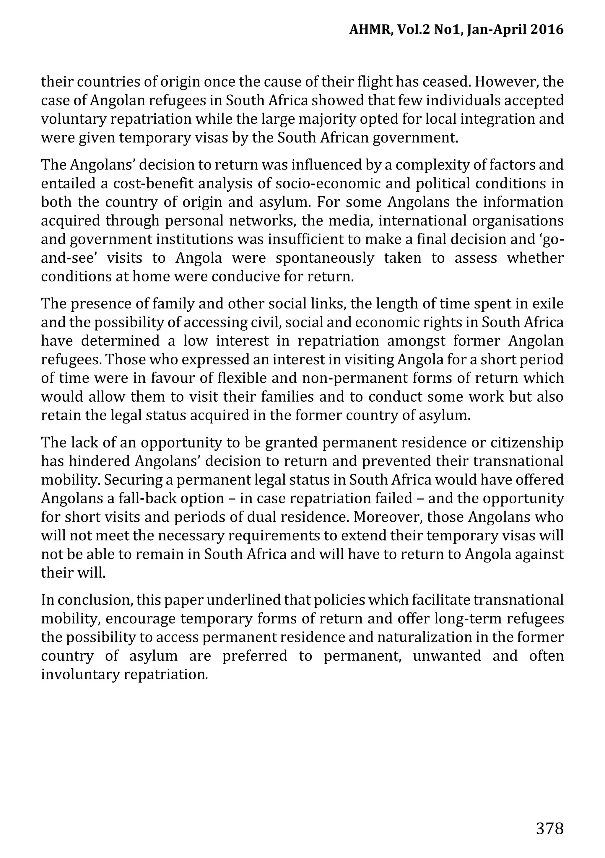 AHMR, Vol.2 No1, Jan-April 2016
378
their countries of origin once the cause of their flight has ceased. However, the
case of Angolan refugees in South Africa showed that few individuals accepted
voluntary repatriation while the large majority opted for local integration and
were given temporary visas by the South African government.
The Angolans’ decision to return was influenced by a complexity of factors and
entailed a cost-benefit analysis of socio-economic and political conditions in
both the country of origin and asylum. For some Angolans the information
acquired through personal networks, the media, international organisations
and government institutions was insufficient to make a final decision and ‘go-
and-see’ visits to Angola were spontaneously taken to assess whether
conditions at home were conducive for return.
The presence of family and other social links, the length of time spent in exile
and the possibility of accessing civil, social and economic rights in South Africa
have determined a low interest in repatriation amongst former Angolan
refugees. Those who expressed an interest in visiting Angola for a short period
of time were in favour of flexible and non-permanent forms of return which
would allow them to visit their families and to conduct some work but also
retain the legal status acquired in the former country of asylum.
The lack of an opportunity to be granted permanent residence or citizenship
has hindered Angolans’ decision to return and prevented their transnational
mobility. Securing a permanent legal status in South Africa would have offered
Angolans a fall-back option – in case repatriation failed – and the opportunity
for short visits and periods of dual residence. Moreover, those Angolans who
will not meet the necessary requirements to extend their temporary visas will
not be able to remain in South Africa and will have to return to Angola against
their will.
In conclusion, this paper underlined that policies which facilitate transnational
mobility, encourage temporary forms of return and offer long-term refugees
the possibility to access permanent residence and naturalization in the former
country of asylum are preferred to permanent, unwanted and often
involuntary repatriation.
 