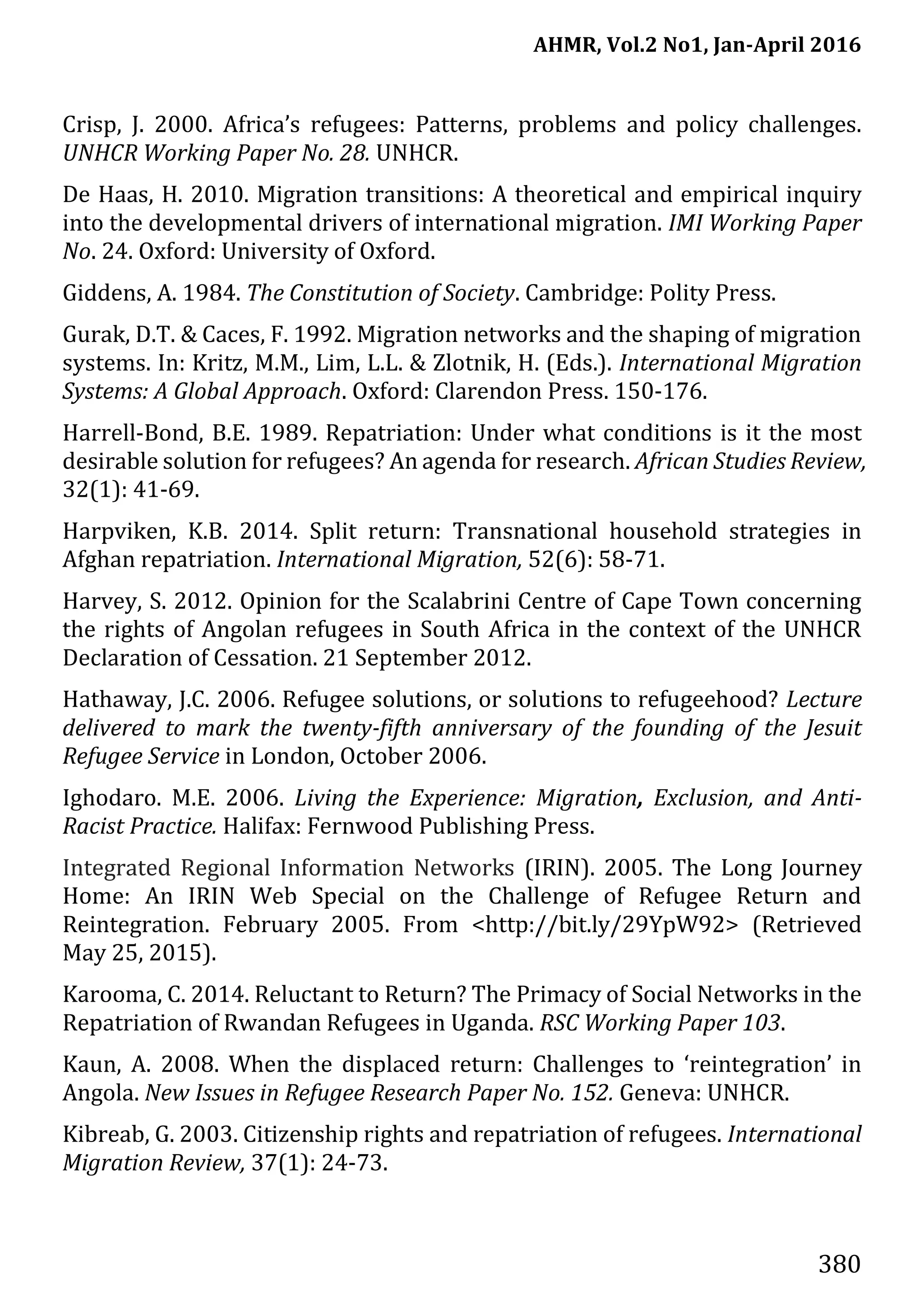 AHMR, Vol.2 No1, Jan-April 2016
380
Crisp, J. 2000. Africa’s refugees: Patterns, problems and policy challenges.
UNHCR Working Paper No. 28. UNHCR.
De Haas, H. 2010. Migration transitions: A theoretical and empirical inquiry
into the developmental drivers of international migration. IMI Working Paper
No. 24. Oxford: University of Oxford.
Giddens, A. 1984. The Constitution of Society. Cambridge: Polity Press.
Gurak, D.T. & Caces, F. 1992. Migration networks and the shaping of migration
systems. In: Kritz, M.M., Lim, L.L. & Zlotnik, H. (Eds.). International Migration
Systems: A Global Approach. Oxford: Clarendon Press. 150-176.
Harrell-Bond, B.E. 1989. Repatriation: Under what conditions is it the most
desirable solution for refugees? An agenda for research. African Studies Review,
32(1): 41-69.
Harpviken, K.B. 2014. Split return: Transnational household strategies in
Afghan repatriation. International Migration, 52(6): 58-71.
Harvey, S. 2012. Opinion for the Scalabrini Centre of Cape Town concerning
the rights of Angolan refugees in South Africa in the context of the UNHCR
Declaration of Cessation. 21 September 2012.
Hathaway, J.C. 2006. Refugee solutions, or solutions to refugeehood? Lecture
delivered to mark the twenty-fifth anniversary of the founding of the Jesuit
Refugee Service in London, October 2006.
Ighodaro. M.E. 2006. Living the Experience: Migration, Exclusion, and Anti-
Racist Practice. Halifax: Fernwood Publishing Press.
Integrated Regional Information Networks (IRIN). 2005. The Long Journey
Home: An IRIN Web Special on the Challenge of Refugee Return and
Reintegration. February 2005. From <http://bit.ly/29YpW92> (Retrieved
May 25, 2015).
Karooma, C. 2014. Reluctant to Return? The Primacy of Social Networks in the
Repatriation of Rwandan Refugees in Uganda. RSC Working Paper 103.
Kaun, A. 2008. When the displaced return: Challenges to ‘reintegration’ in
Angola. New Issues in Refugee Research Paper No. 152. Geneva: UNHCR.
Kibreab, G. 2003. Citizenship rights and repatriation of refugees. International
Migration Review, 37(1): 24-73.
 