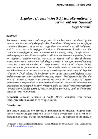 AHMR, Vol.2 No1, Jan-April 2016
362
Angolan refugees in South Africa: alternatives to
permanent repatriation?
Sergio Carciotto
Abstract
For almost twenty years, voluntary repatriation has been considered by the
international community the preferable, durable and fitting solution to refugee
situations. However, the numerous range of socio-economic and political factors
which caused protracted refugee situations in the countries of asylum and the
reluctance of refugees to return have raised doubts regarding the effectiveness
of these programmes. The existing body of literature on return migration focuses
on migrants’ decision-making processes to return and on the challenges
encountered upon their return including post-return reintegration and identity
crises, but a limited number of studies address the issue of refugees facing
repatriation to post-conflict areas. This article seeks to contribute to the
available literature on repatriation by examining the case study of Angolan
refugees in South Africa, the implementation of the cessation of refugee status
and its consequences on the decision-making process. Findings revealed that the
lack of options to acquire permanent residence in the country of asylum
represented a major block to transnational mobility. The article addresses the
urgent need to reshape the notion of return in the context of refugee repatriation
towards more flexible forms of return involving periods of dual residence and
back and forth movements.
Keywords Angolan refugees in South Africa, voluntary repatriation,
temporary return, cessation of refugee status.
Introduction
The article discusses the process of repatriation of Angolan refugees from
South Africa to Angola after the South African government’s declaration of
cessation of refugee status for Angolans in 2013. The purpose of the study is

Director of the Scalabrini Institute for Human Mobility in Africa, Cape Town, South Africa.
Email: director@sihma.org.za
 