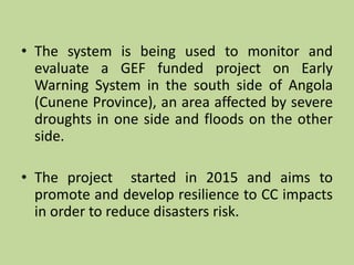 • The system is being used to monitor and
evaluate a GEF funded project on Early
Warning System in the south side of Angola
(Cunene Province), an area affected by severe
droughts in one side and floods on the other
side.
• The project started in 2015 and aims to
promote and develop resilience to CC impacts
in order to reduce disasters risk.