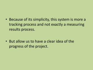 • Because of its simplicity, this system is more a
tracking process and not exactly a measuring
results process.
• But allow us to have a clear idea of the
progress of the project.