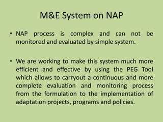 M&E System on NAP
• NAP process is complex and can not be
monitored and evaluated by simple system.
• We are working to make this system much more
efficient and effective by using the PEG Tool
which allows to carryout a continuous and more
complete evaluation and monitoring process
from the formulation to the implementation of
adaptation projects, programs and policies.