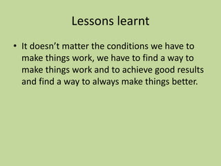 Lessons learnt
• It doesn’t matter the conditions we have to
make things work, we have to find a way to
make things work and to achieve good results
and find a way to always make things better.