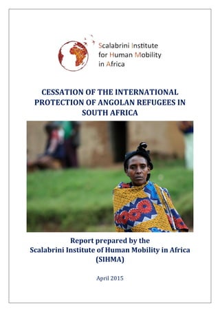CESSATION OF THE INTERNATIONAL
PROTECTION OF ANGOLAN REFUGEES IN
SOUTH AFRICA
Report prepared by the
Scalabrini Institute of Human Mobility in Africa
(SIHMA)
April 2015
 