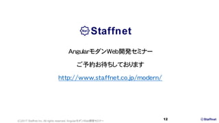 末次 章(すえつぐ あきら)
スタッフネット株式会社 (技術責任者 兼 代表取締役)
日本IBM勤務を経て,
2004年よりスタッフネット主催セミナーの主任講師.
最新技術の研究・開発で蓄積した知識とノウハウをもとに,
カリキュラム制作と講師を務める.
モットーは, 「難しいことをカンタンに」.
米国クアルコムBREW認定トレーナー,
Windows Mobile MCP(マイクロソフト認定プロフェッショナル）保有.
大阪大学薬学部大学院博士前期課程修了.
(C)2017 Staffnet Inc. All rights reserved. AngularモダンWeb開発セミナー
12
講師プロフィール 講師の著作
■主な書籍
■雑誌(日経コンピュータ)
連載「失敗しない！モバイル業務アプリ開発の勘所」
(2015年1月8日～4月16日)
連載「業務システムを強化するモダンWeb」
(2016年5月26日～2016年7月21日)
 