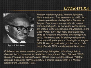 LITERATURA
Agostinho Neto
Político, médico e poeta, António Agostinho
Neto, nascido a 17 de setembro de 1922, foi o
primeiro presidente da República Popular de
Angola. Desde cedo um opositor do domínio
colonial português, foi por várias vezes detido
em Lisboa, onde se licenciou em Medicina, e em
Cabo Verde. Em 1962, fugiu para Marrocos,
onde se juntou ao movimento de libertação no
exílio. No mesmo ano foi eleito presidente do
Movimento Popular para a Libertação de Angola
(MPLA). Nessa qualidade, proclamou, a 11 de
novembro de 1975, a independência do país.
Colaborou em várias revistas, jornais e publicações culturais e publicou
diversos livros, dos quais se destacam o seu primeiro livro, Náusea (1952),
Quatro Poemas de Agostinho Neto (1957), Com os Olhos Secos (1963) e
Sagrada Esperança (1974). Recebeu o prémio Lótus (1970) e o Prémio
Nacional de Literatura (1975).
 