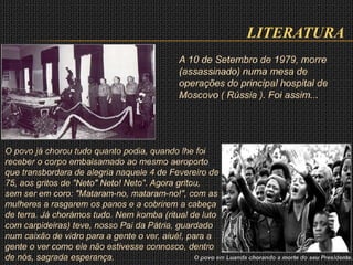 LITERATURA
A 10 de Setembro de 1979, morre
(assassinado) numa mesa de
operações do principal hospital de
Moscovo ( Rússia ). Foi assim...
O povo já chorou tudo quanto podia, quando lhe foi
receber o corpo embalsamado ao mesmo aeroporto
que transbordara de alegria naquele 4 de Fevereiro de
75, aos gritos de "Neto" Neto! Neto". Agora gritou,
sem ser em coro: "Mataram-no, mataram-no!", com as
mulheres a rasgarem os panos e a cobrirem a cabeça
de terra. Já chorámos tudo. Nem komba (ritual de luto
com carpideiras) teve, nosso Pai da Pátria, guardado
num caixão de vidro para a gente o ver, aiué!, para a
gente o ver como ele não estivesse connosco, dentro
de nós, sagrada esperança. O povo em Luanda chorando a morte do seu Presidente.
 