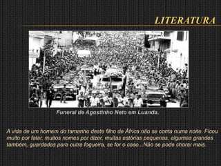 LITERATURA
A vida de um homem do tamanho deste filho de África não se conta numa noite. Ficou
muito por falar, muitos nomes por dizer, muitas estórias pequenas, algumas grandes
também, guardadas para outra fogueira, se for o caso...Não se pode chorar mais.
Funeral de Agostinho Neto em Luanda.
 