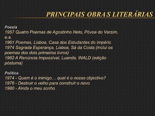 PRINCIPAIS OBRA S LITERÁRIAS
Poesia
1957 Quatro Poemas de Agostinho Neto, Póvoa do Varzim,
e.a.
1961 Poemas, Lisboa, Casa dos Estudantes do Império
1974 Sagrada Esperança, Lisboa, Sá da Costa (inclui os
poemas dos dois primeiros livros)
1982 A Renúncia Impossível, Luanda, INALD (edição
póstuma)
Política
1974 - Quem é o inimigo… qual é o nosso objectivo?
1976 - Destruir o velho para construir o novo
1980 - Ainda o meu sonho
 
