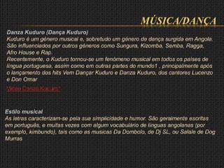 MÚSICA/DANÇA
Danza Kuduro (Dança Kuduro)
Kuduro é um género musical e, sobretudo um género de dança surgida em Angola.
São influenciados por outros géneros como Sungura, Kizomba, Semba, Ragga,
Afro House e Rap.
Recentemente, o Kuduro tornou-se um fenómeno musical em todos os países de
língua portuguesa, assim como em outras partes do mundo1 , principalmente após
o lançamento dos hits Vem Dançar Kuduro e Danza Kuduro, dos cantores Lucenzo
e Don Omar
Video Danza Kuduro*
Estilo musical
As letras caracterizam-se pela sua simplicidade e humor. São geralmente escritas
em português, e muitas vezes com algum vocabulário de línguas angolanas (por
exemplo, kimbundo), tais como as musicas Da Dombolo, de Dj SL, ou Salale de Dog
Murras
 